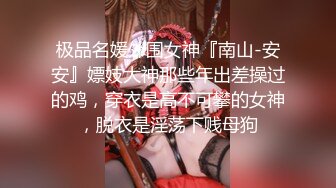 极品名媛外围女神『南山-安安』嫖妓大神那些年出差操过的鸡，穿衣是高不可攀的女神，脱衣是淫荡下贱母狗