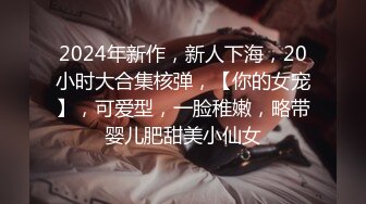 2024年新作，新人下海，20小时大合集核弹，【你的女宠】，可爱型，一脸稚嫩，略带婴儿肥甜美小仙女