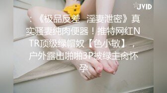 ：《极品反差✿淫妻泄密》真实骚妻纯肉便器！推特网红NTR顶级绿帽奴【色小敏】，户外露出啪啪3P被绿主肏怀孕