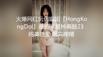 火爆网红玩偶姐姐『HongKongDol』最新《晨钟幕鼓2》纯美性爱 嫩穴榨精