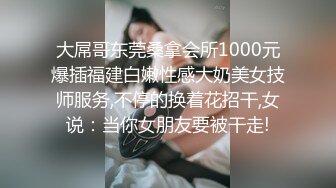 大屌哥东莞桑拿会所1000元爆插福建白嫩性感大奶美女技师服务,不停的换着花招干,女说：当你女朋友要被干走!