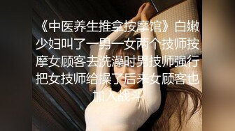 《中医养生推拿按摩馆》白嫩少妇叫了一男一女两个技师按摩女顾客去洗澡时男技师强行把女技师给操了后来女顾客也加入战斗