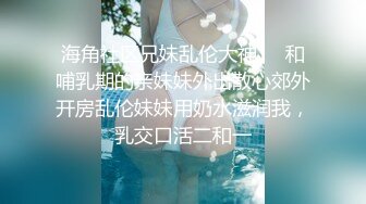 海角社区兄妹乱伦大神❤️和哺乳期的亲妹妹外出散心郊外开房乱伦妹妹用奶水滋润我，乳交口活二和一