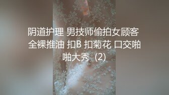 阴道护理 男技师偷拍女顾客 全裸推油 扣B 扣菊花 口交啪啪大秀  (2)