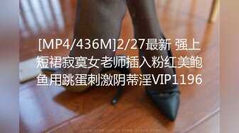 [MP4/436M]2/27最新 强上短裙寂寞女老师插入粉红美鲍鱼用跳蛋刺激阴蒂淫VIP1196