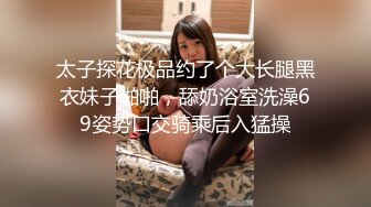 太子探花极品约了个大长腿黑衣妹子啪啪，舔奶浴室洗澡69姿势口交骑乘后入猛操