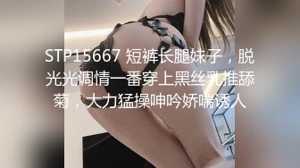 STP15667 短裤长腿妹子，脱光光调情一番穿上黑丝乳推舔菊，大力猛操呻吟娇喘诱人