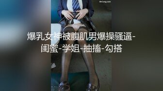 爆乳女神被腹肌男爆操骚逼-闺蜜-学姐-抽搐-勾搭