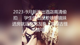 2023-9月新流出酒店高清偷拍❤️学生情侣反差婊眼镜妹进房就压在男友身上求草古怪表情可爱