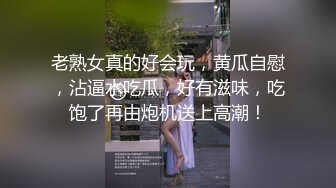 老熟女真的好会玩，黄瓜自慰，沾逼水吃瓜，好有滋味，吃饱了再由炮机送上高潮！