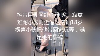 抖音巨乳网红李雅 晚上寂寞难耐小区附近溜达搭讪18岁楞青小伙把他带回家玩弄，满足她的兽欲