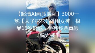 【超清AI画质增强】3000一炮【太子探花】外围女神，极品19岁嫩妹，验完钞票真假，脱光被干