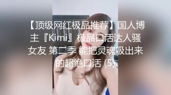 【顶级网红极品推荐】国人博主『Kimi』极品口活达人骚女友 第二季 能把灵魂吸出来的超绝口活 (5)