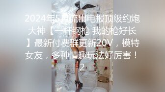 2024年5月流出电报顶级约炮大神【一杆钢枪 我的枪好长】最新付费群更新20V，模特女友，多种情趣玩法好厉害！2