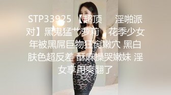 STP33925 【超顶❤️淫啪派对】黑鬼猛艹萝莉✨ 花季少女年被黑屌巨物狂肏嫩穴 黑白肤色超反差 酥麻操哭嫩妹 淫女享用爽翻了