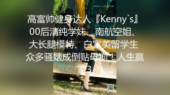 高富帅健身达人『Kenny`s』00后清纯学妹、南航空姐、大长腿模特、白富美留学生 众多骚婊成倒贴母狗！人生赢家3