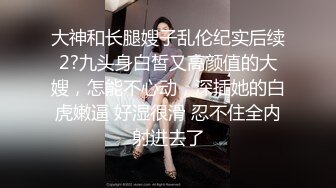 大神和长腿嫂子乱伦纪实后续2?九头身白皙又高颜值的大嫂，怎能不心动，深插她的白虎嫩逼 好湿很滑 忍不住全内射进去了