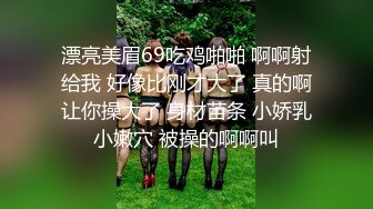 漂亮美眉69吃鸡啪啪 啊啊射给我 好像比刚才大了 真的啊让你操大了 身材苗条 小娇乳小嫩穴 被操的啊啊叫