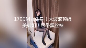 170CM九头身！大波浪顶级美御姐！吊带黑丝袜