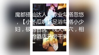 魔都搭讪达人，专业勾搭忽悠，【小冬瓜啊】足浴勾搭小少妇，极品白虎一线天嫩穴，相约酒店开房干爽