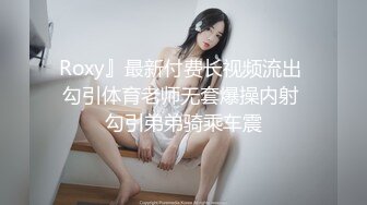 Roxy』最新付费长视频流出 勾引体育老师无套爆操内射 勾引弟弟骑乘车震