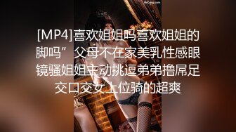 [MP4]喜欢姐姐吗喜欢姐姐的脚吗”父母不在家美乳性感眼镜骚姐姐主动挑逗弟弟撸屌足交口交女上位骑的超爽