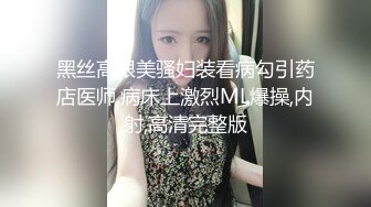 黑丝高跟美骚妇装看病勾引药店医师,病床上激烈ML爆操,内射,高清完整版