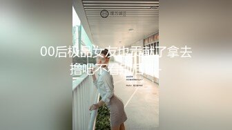 00后极品女友也贡献了拿去撸吧不看别后悔-