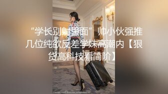 “学长别射里面”帅小伙强推几位纯欲反差学妹高潮内【狠货高科技看简阶】