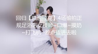 回归【凯迪拉克】4场偷拍正规足浴店女技师~口爆~摸奶~打飞机~差点插进去啦