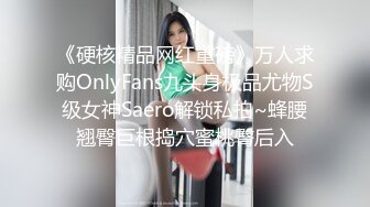 《硬核精品网红重磅》万人求购OnlyFans九头身极品尤物S级女神Saero解锁私拍~蜂腰翘臀巨根捣穴蜜桃臀后入