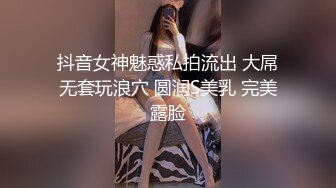 抖音女神魅惑私拍流出 大屌无套玩浪穴 圆润S美乳 完美露脸