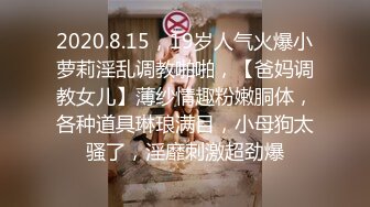 2020.8.15，19岁人气火爆小萝莉淫乱调教啪啪，【爸妈调教女儿】薄纱情趣粉嫩胴体，各种道具琳琅满目，小母狗太骚了，淫靡刺激超劲爆