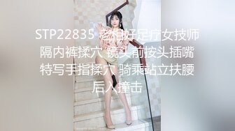 STP22835 老相好足疗女技师 隔内裤揉穴 镜头前按头插嘴 特写手指揉穴 骑乘站立扶腰后入撞击