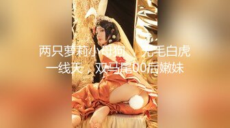 两只萝莉小母狗 ，无毛白虎一线天，双马尾00后嫩妹