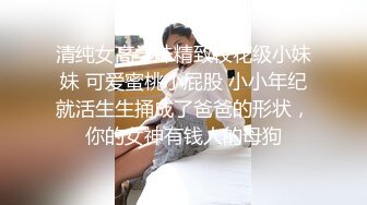 清纯女高学妹精致校花级小妹妹 可爱蜜桃小屁股 小小年纪就活生生捅成了爸爸的形状，你的女神有钱人的母狗