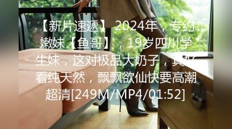 【新片速遞】 2024年，专约嫩妹【鱼哥】，19岁四川学生妹，这对极品大奶子，真好看纯天然，飘飘欲仙快要高潮超清[249M/MP4/01:52]