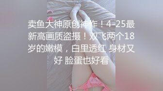 卖鱼大神原创神作！4-25最新高画质盗摄！双飞两个18岁的嫩模，白里透红 身材又好 脸蛋也好看