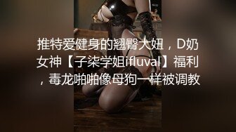 推特爱健身的翘臀大妞，D奶女神【子柒学姐ifluval】福利，毒龙啪啪像母狗一样被调教