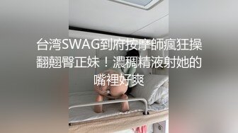 台湾SWAG到府按摩師瘋狂操翻翹臀正妹！濃稠精液射她的嘴裡好爽