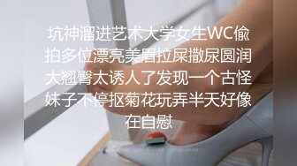 坑神溜进艺术大学女生WC偸拍多位漂亮美眉拉屎撒尿圆润大翘臀太诱人了发现一个古怪妹子不停抠菊花玩弄半天好像在自慰