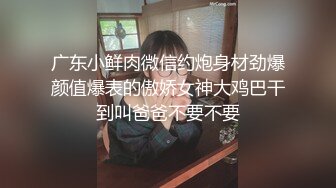 广东小鲜肉微信约炮身材劲爆颜值爆表的傲娇女神大鸡巴干到叫爸爸不要不要