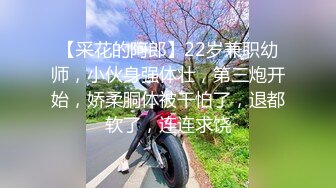 【采花的阿郎】22岁兼职幼师，小伙身强体壮，第三炮开始，娇柔胴体被干怕了，退都软了，连连求饶