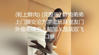 (轮上鲜肉) (完整版) 鲜肉弟弟上门援交沦为泄欲玩具室友门外偷听精虫上脑加入混战双飞口爆