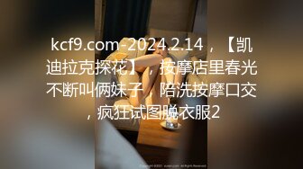 kcf9.com-2024.2.14，【凯迪拉克探花】，按摩店里春光不断叫俩妹子，陪洗按摩口交，疯狂试图脱衣服2