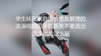 学生妹在家自拍给男友解馋的洗澡视频因手机丢失不幸流出 洗澡也能这么玩