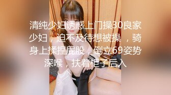 清纯少妇诱惑上门操30良家少妇，迫不及待想被操 ，骑身上揉捏屁股，倒立69姿势深喉，扶着柜子后入