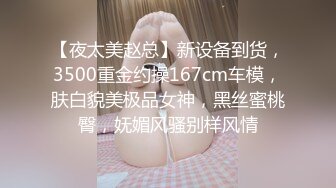 【夜太美赵总】新设备到货，3500重金约操167cm车模，肤白貌美极品女神，黑丝蜜桃臀，妩媚风骚别样风情