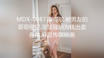 MDX-0087.秦可欣.被男友的哥哥侵犯.淫荡骚妇为钱出卖身体.麻豆传媒映画