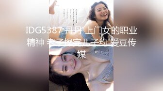 IDG5387 丹丹 上门女的职业精神 老子操完儿子约 爱豆传媒